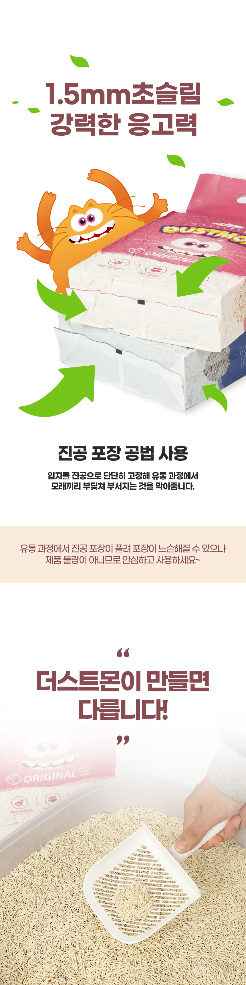 1.5mm초슬림 강력한 응고력. 진공 포장 공법 사용. 입자를 진공으로 단단히 고정해 유통 과정에서 모래끼지 부딪쳐 부서지는 것을 막아줍니다. 유통 과정에서 진공 포장이 풀려 포장이 느슨해질 수 있으나 제품 불량이 아니므로 안심하고 사용하세요~ 더스트몬이 만들면 다릅니다!.