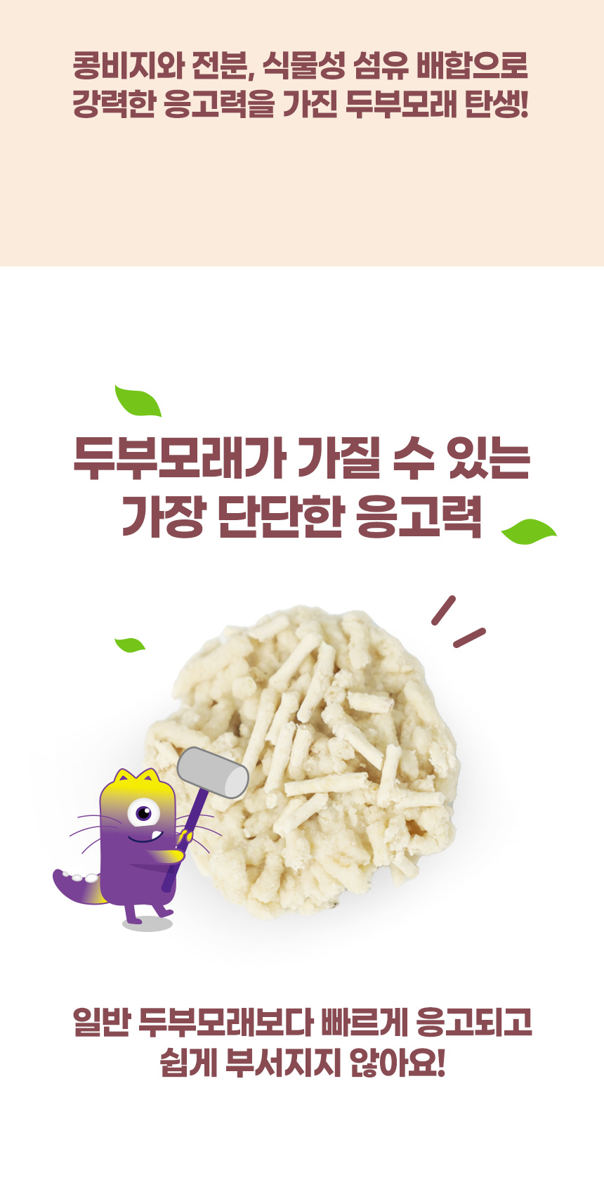 콩비지와 전분, 식물성 섬유 배합으로 강력한 응고력을 가진 두부모래 탄생! 두부모래가 가질 수 있는 가장 단단한 응고력. 일반 두부모래보다 빠르게 응고되고 쉽게 부서지지 않아요!