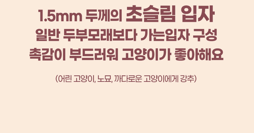 1.5mm 두께의 초슬림 입자 일반 두부모래보다 가는입자 구성. 촉감이 부드러워 고양이가 좋아해요. (어린 고양이, 나이가 많은 노묘, 까다로운 고양이에게 강추.)
