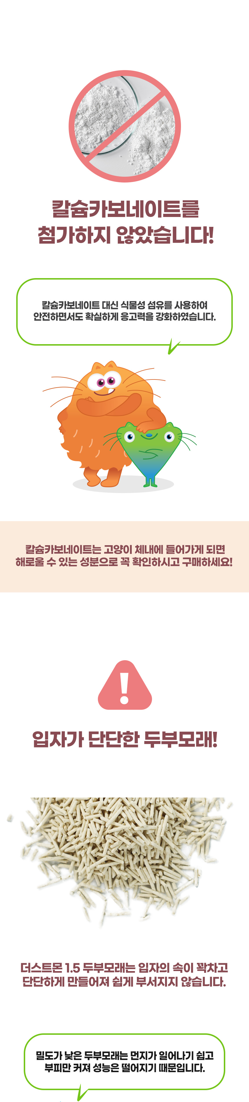 칼슘카보네이트를 첨가하지 않았습니다! 칼슘카보네이트 대신 식물성 섬유를 사용하여 안전하면서도 확실하게 응고력을 강화하였습니다. 칼슘카보네이트는 고양이 체내에 들어가게 되면 해로울 수 있는 성분으로 꼭 확인하시고 구매하세요! 입자가 단단한 두부모래! 더스트몬 1.5 두부모래는 입자의 속이 꽉차고 단단하게 만들어져 쉽게 부서지지 않습니다. 속이 빈 두부모래는 먼지가 일어나기 쉽고 부피만 커져 성능은 떨어지기 때문입니다.