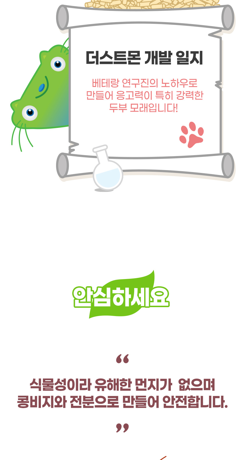 더스트몬 개발 일지. 베테랑 연구진의 노하우로 만들어 응고력이 특히 강력한 두부 모래입니다! 안심하세요. 식물성이라 유해한 먼지가 없으며 천연 콩비지와 전분으로 만들어 안전합니다.