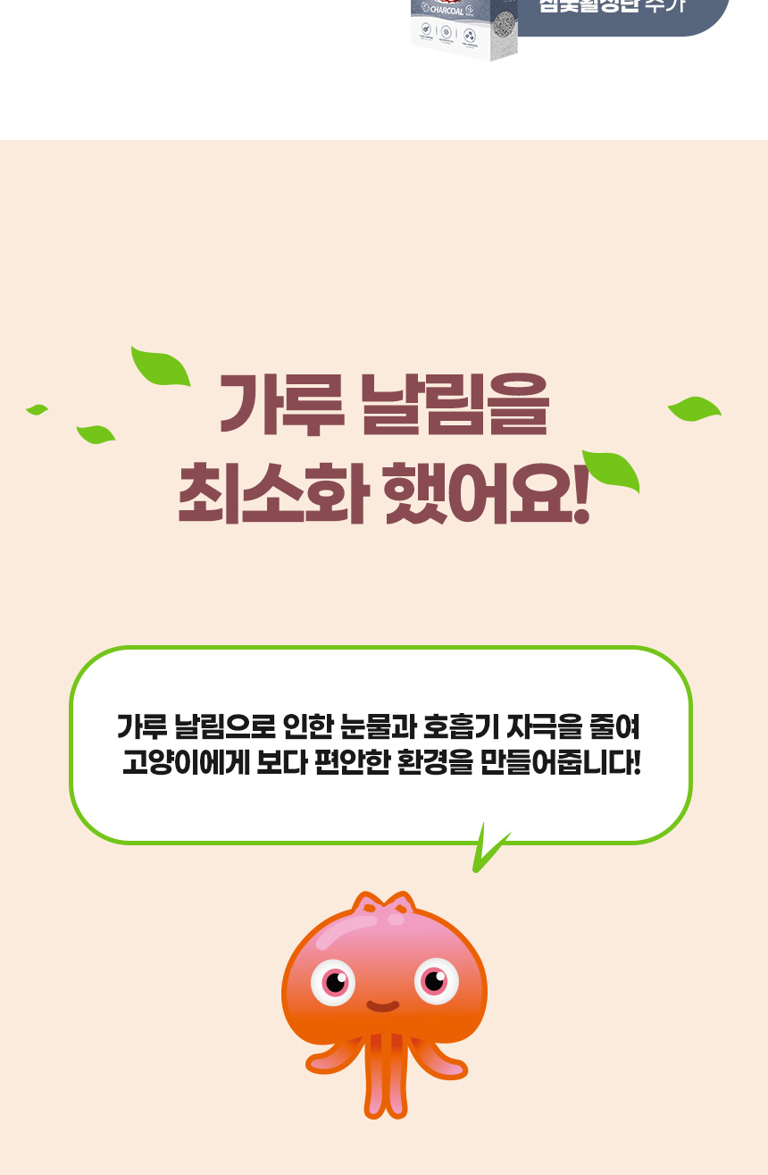 가루 날림을 최소화 했어요! 가루 날림으로 인한 눈물과 호흡기 자극을 줄여 고양이에게 보다 편안한 환경을 만들어줍니다!