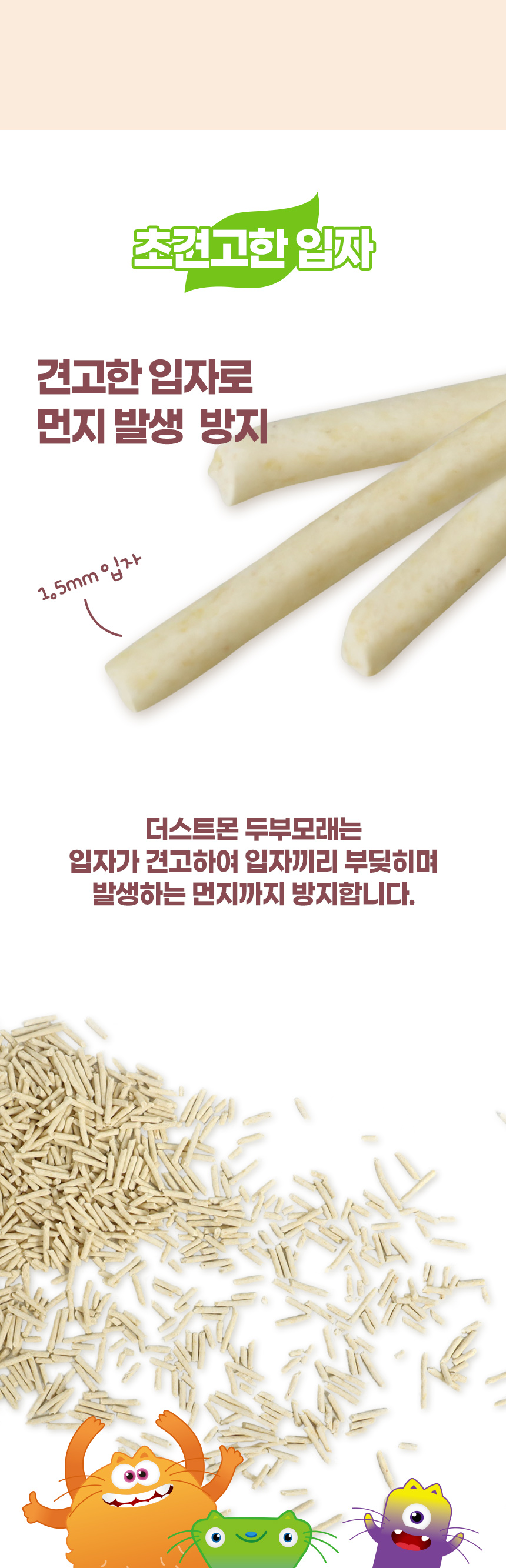 초견고한 입자. 견고한 입자로 먼지 발생 방지. 1.5mm 입자. 더스트몬 두부모래는 입자가 견고하여 입자끼리 부딪히며 발생하는 먼지까지 방지합니다.