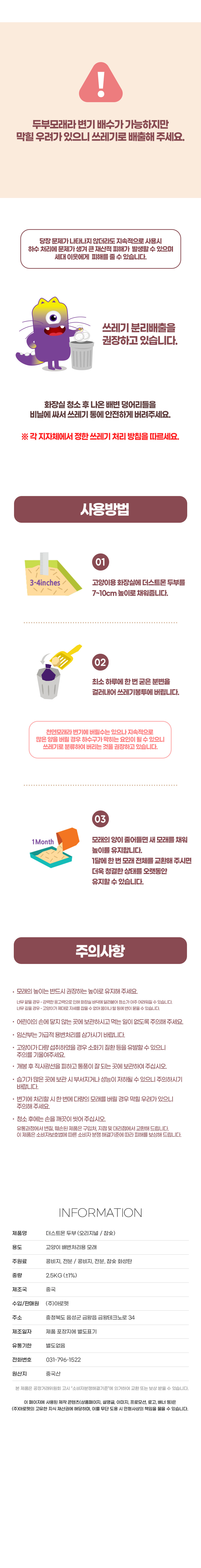 두부모래라 변기 배수가 가능하지만 막힐 우려가 있으니 쓰레기로 배출해 주세요. 당장 문제가 나타나지 않더라도 지속적으로 사용 시 하수 처리에 문제가 생겨 큰 재산적 피해가 발생할 수 있으며 세대 이웃에게 피해를 줄 수 있습니다. 쓰레기 분류 배출을 권장하고 있습니다. 화장실 청소 후 나온 배변 덩어리들을 비닐에 싸서 쓰레기 통에 안전하게 버려주세요. ※ 각 지자체에서 정한 쓰레기 처리 방침을 따르세요. 사용방법. 01. 고양이용 화장실에 더스트몬 두부를 7~10cm 높이로 채워줍니다. 02. 최소 하루에 한 번 굳은 분변을 걸러내어 쓰레기 봉투에 버립니다. 천연모래라 변기에 버릴 수는 있으나 지속적으로 많은 양을 버릴 경우 하수구가 막히는 요인이 될 수 있으니 쓰레기로 분류하여 버리는 것을 권장하고 있습니다. 03. 모래의 양이 줄어들면 새 모래를 채워 높이를 유지합니다. 한달에 한 번 모래 전체를 교환해 주시면 더욱 청결한 상태를 오랫동안 유지할 수 있습니다. 주의사항. 모래의 높이는 반드시 권장하는 높이로 유지해 주세요. 너무 얕을 경우- 강력한 응고력으로 인해 화장실 바닥에 달라붙어 청소가 아주 어려워질 수 있습니다. 너무 깊을 경우- 고양이가 제대로 자세를 잡을 수 없어 몸이나 털 등에 변이 묻을 수 있습니다. 어린이의 손에 닿지 않는 곳에 보관하시고 먹는 일이 없도록 주의해 주세요. 임산부는 가급적 용변처리를 삼가시기 바랍니다. 고양이가 다량 섭취하였을 경우 소화기 질환 등을 유발할 수 있으니 주의를 기울여주세요. 개봉 후 직사광선을 피하고 통풍이 잘 되는 곳에 보관하여 주십시오. 습기가 많은 곳에 보관 시 부서지거나 성능이 저하될 수 있으니 주의하시기 바랍니다. 변기에 처리할 시 한 번에 다량의 모래를 버릴 경우 막힐 우려가 있으니 주의해 주세요. 청소 후에는 손을 깨끗이 씻어 주십시오. 유통과정에서 변질, 훼손된 제품은 구입처, 지점 및 대리점에서 교환해 드립니다. 이 제품은 소비자 보호법에 따른 소비자분쟁해결기준에 따라 피해를 보상해 드립니다. INFORMATION. 제품명:더스트몬 두부모래. 용도:고양이 배변처리용 모래. 주원료:콩비지,전분/콩비지,전분,참숯 활성탄. 중량:2.5kg(±1%). 제조국:중국. 수입/판매원:(주)아로펫. 주소:충청북도 음성군 금왕읍 금왕테크노로34. 제조일자:제품 포장지에 별도표기. 유통기한:별도없음. 전화번호:031-796-1522. 원산지:중국산. 본 제품은 공정거래위원회 고시 소비자분쟁해결기준에 의거하여 교환 또는 보상 받을 수 있습니다.