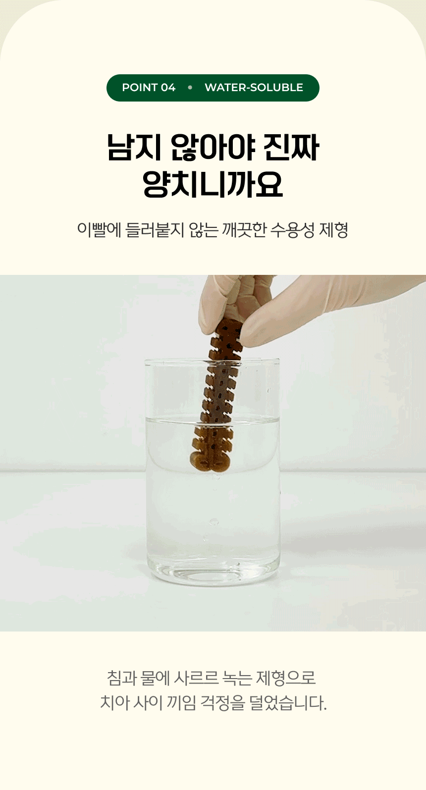 POINT 04. WATER-SOLUBLE. 남지 않아야 진짜 양치니까요. 이빨에 들러붙지 않는 깨끗한 수용성 제형. 침과 물에 사르르 녹는 제형으로 치아 사이 끼임 걱정을 덜었습니다.