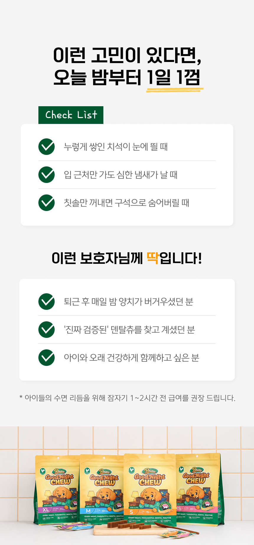 이런 고민이 있다면 오늘 밤부터 시작하세요. 누렇게 쌓인 치석, 입 냄새, 양치를 피해 숨는 강아지. 퇴근 후 매일 밤 양치가 버거우셨던 분. 덴탈츄를 찾는 보호자. 아이와 오래 건강하게 함께하고 싶은 분. 수면 리듬을 위해 잠자기 1~2시간 전 급여를 권장합니다.