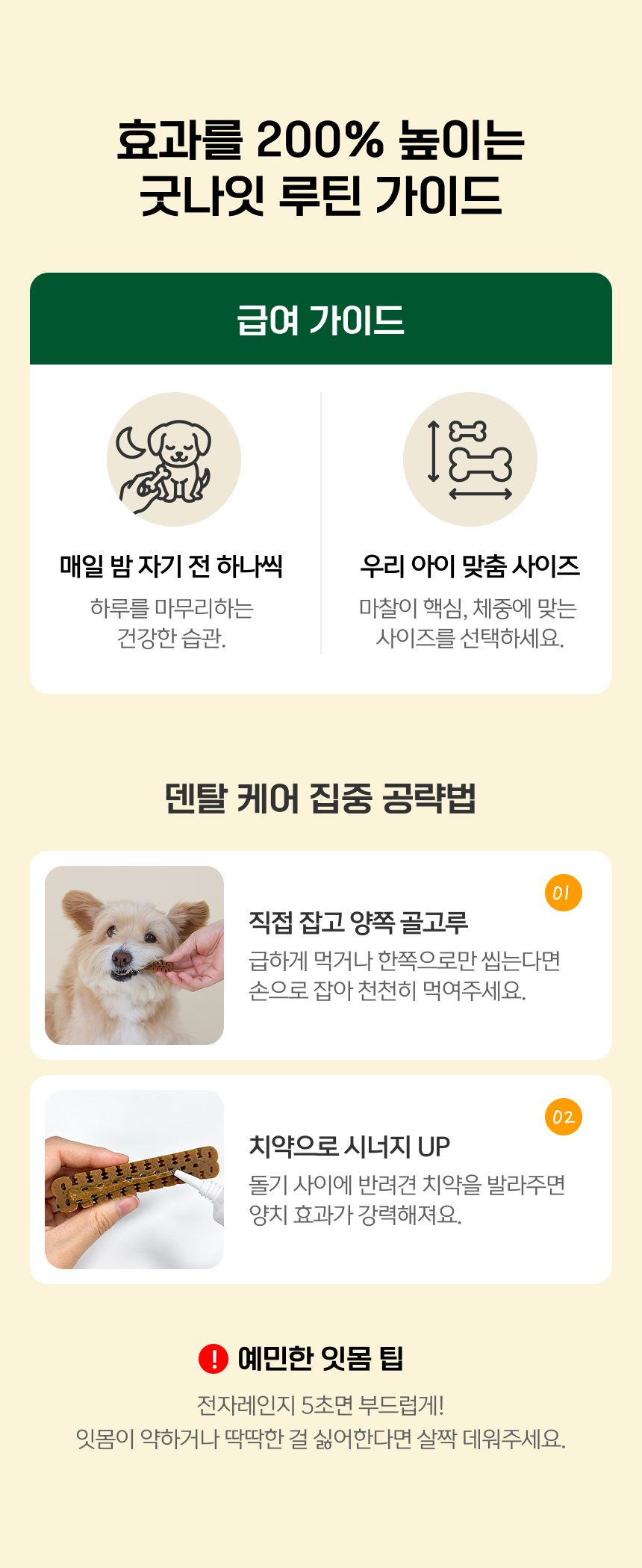 굿나잇 루틴 가이드. 매일 밤 자기 전 하나씩. 체중에 맞는 사이즈 선택. 직접 잡고 양쪽 골고루: 급하게 먹거나 한쪽으로만 씹는다면 손으로 잡아 천천히 먹여주세요. 돌기 사이에 반려견 치약을 발라주세요. 예민한 잇몸 팁: 딱딱한 식감을 조절해 주세요.