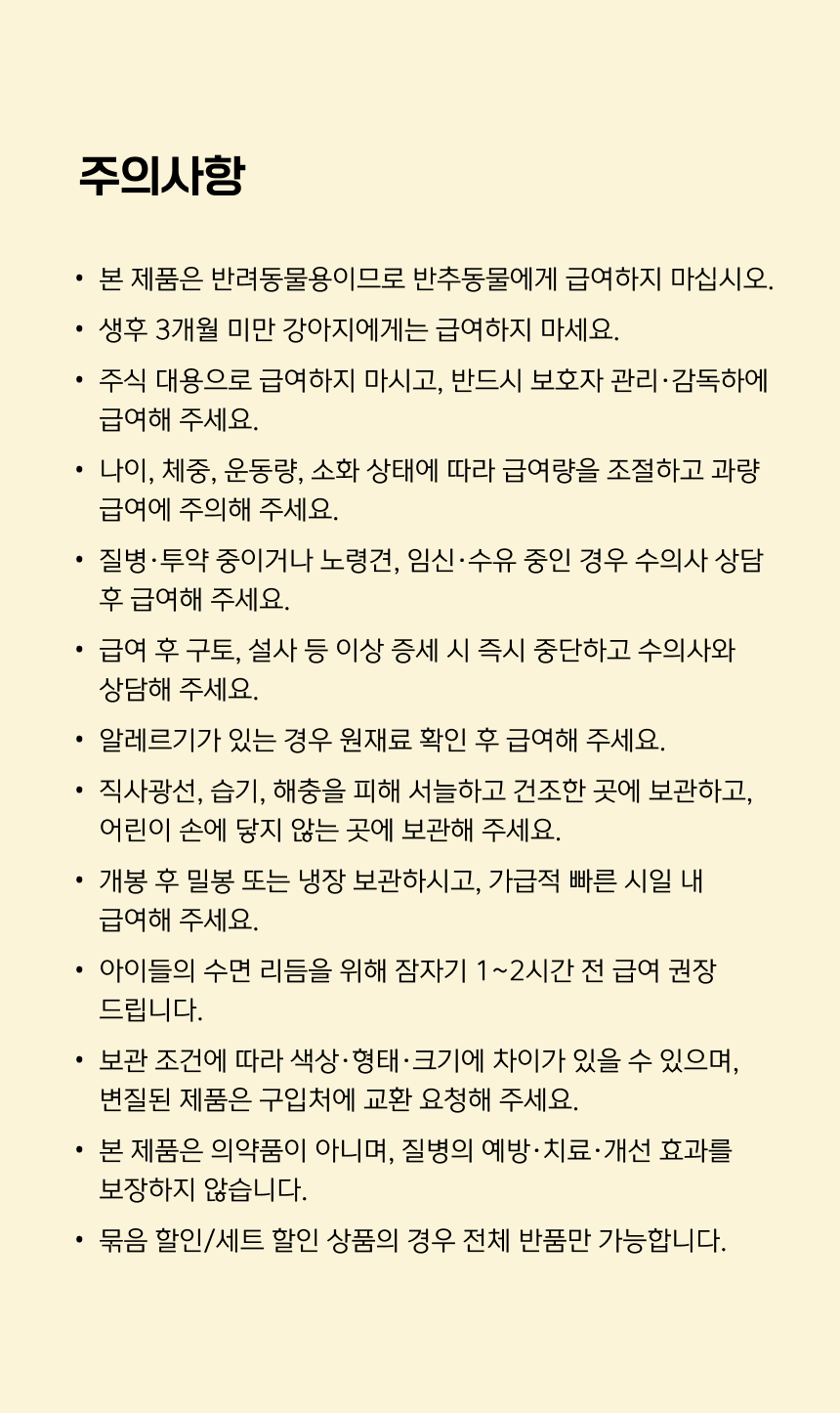 주의사항. 생후 3개월 미만 강아지에게는 급여하지 마세요. 주식 대용으로 급여하지 말고 반드시 보호자 관리·감독하에 급여하세요. 나이, 체중, 운동량, 소화 상태에 따라 급여량을 조절하고 과량 급여에 주의하세요. 질병·투약 중이거나 노령견, 임신·수유 중인 경우 수의사 상담 후 급여하세요. 구토·설사 등 이상 증세 시 즉시 중단하고 수의사와 상담하세요. 알레르기가 있으면 원재료를 확인하세요. 직사광선과 습기를 피해 서늘하고 건조한 곳에 어린이 손이 닿지 않게 보관하세요. 개봉 후 밀봉 또는 냉장 보관하고 빠른 시일 내 급여하세요. 잠자기 1~2시간 전 급여 권장. 보관 조건에 따라 색상·형태·크기가 다를 수 있으며 변질 제품은 구입처에 교환 요청하세요. 의약품이 아니며 질병의 예방·치료·개선 효과를 보장하지 않습니다. 묶음 할인 상품은 전체 반품만 가능합니다.