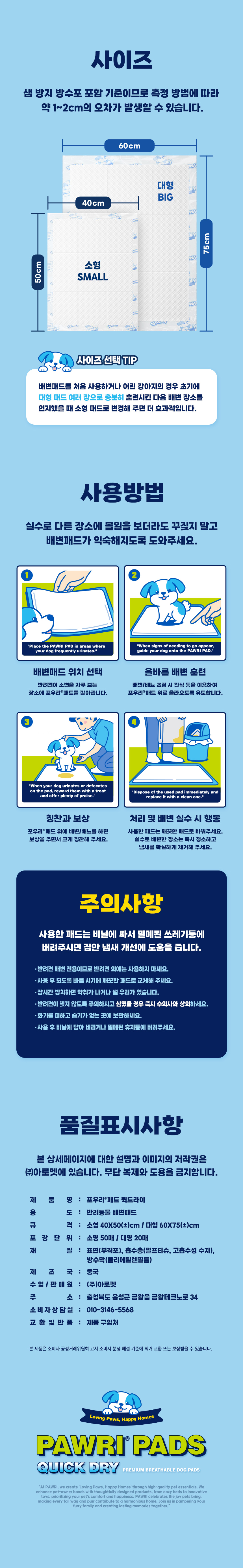 포우리패드 퀵드라이 규격과 사용방법. 소형 40×50cm 50매, 대형 60×75cm 20매. 샘 방지 방수포 포함 치수이며 측정 방법에 따라 약 1~2cm 오차 가능. 처음 배변 훈련할 때 대형으로 장소를 익힌 뒤 소형으로 변경하는 방법 안내. 배변 장소에 패드를 펼치고 배변 신호가 보일 때 패드로 유도하며 성공하면 칭찬과 보상. 사용한 패드는 비닐에 싸서 버리고 실수한 장소는 청소하여 냄새 제거. 반려견 배변 전용으로 사용하고 화기와 습기를 피하며 패드를 삼키지 않도록 주의. 제품명 포우리패드 퀵드라이. 재질 표면 부직포, 흡수층 천연펄프·고흡수성 수지, 방수막 폴리에틸렌필름. 제조국 중국. 수입·판매원 주식회사 아로펫, 충청북도 음성군 금왕읍 금왕테크노로 34. 소비자상담실 010-3146-5568, 교환·반품 제품 구입처.