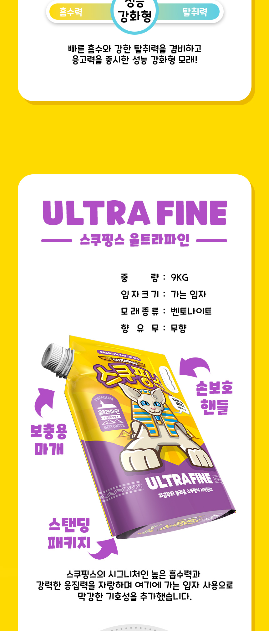 빠른 흡수와 강한 탈취력을 겸비하고 응고력을 중시한 성능 강화형 모래! ULTRA FINE. 스쿠핑스 울트라파인. 중량:9kg. 입자크기:가는 입자. 모래종류:벤토나이트. 향유무:무향. 보충용 마개. 손 보호 핸들. 스탠딩 패키지. 스쿠핑스의 시그니처인 높은 흡수력과 강력한 응집력을 자랑하며 여기에 가는 입자 사용으로 막강한 기호성을 추가했습니다.