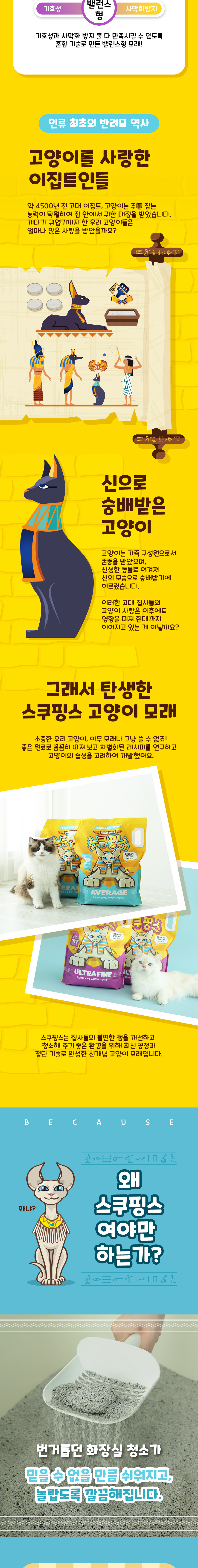 기호성과 사막화 방지 둘 다 만족시킬 수 있도록 혼합 기술로 만든 밸런스형 모래! 인류 최초의 반려묘 역사. 고양이를 사랑한 이집트인들. 약 4500년 전 고대 이집트, 고양이는 쥐를 잡는 능력이 탁월하여 집 안에서 귀한 대접을 받았습니다. 게다가 귀엽기까지 한 우리 고양이들은 얼마나 많은 사랑을 받았을까요? 신으로 숭배받은 고양이. 고양이는 가족 구성원으로서 존중을 받았으며, 신성한 동물로 여겨져 신의 모습으로 숭배받기에 이르렀습니다. 이러한 고대 집사들의 고양이 사랑은 이후에도 영향을 미쳐 현대까지 이어지고 있는 게 아닐까요? 그래서 탄생한 스쿠핑스 고양이 모래. 소중한 우리 고양이, 아무 모래나 그냥 쓸 수 없죠! 좋은 원료로 꼼꼼히 따져 보고 차별화된 레시피를 연구하고 고양이의 습성을 고려하여 개발했어요. 스쿠핑스는 집사들의 불편한 점을 개선하고 청소해 주기 좋은 환경을 위해 최신 공정과 첨단 기술로 완성한 신개념 고양이 모래입니다. 왜냐? 왜 스쿠핑스 여야만 하는가? 번거롭던 화장실 청소가 믿을 수 없을 만큼 쉬워지고, 놀랍도록 깔끔해집니다.