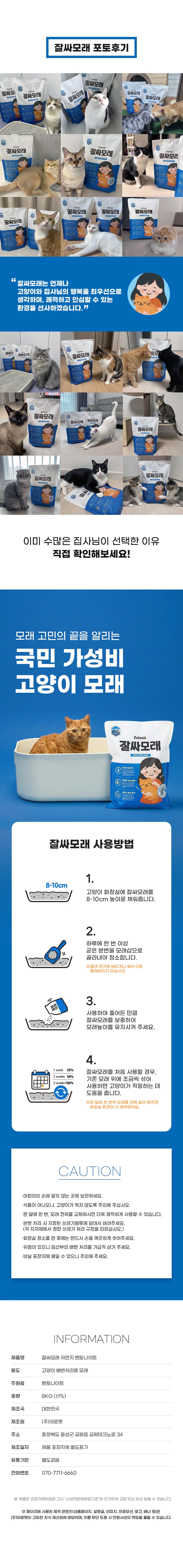 잘싸모래 포토후기. 잘싸모래는 냥이 화장실에 먼지 날림이 현저히 적어 안심할 수 있는 쾌적한 환경을 선사합니다. 이미 수많은 집사님이 선택한 이유 직접 확인해보세요! 우리 고양이 삶의 질을 높이는 국민 가성비 고양이 모래. 잘싸모래 사용방법. 1. 고양이 화장실에 모래를 7~10cm 두께로 고르게 깔아줍니다. 2. 배설물로 뭉쳐진 모래는 삽으로 건져내 버려줍니다. 수시로 치워주시면 쾌적한 환경 유지가 가능합니다. 3. 파내어 줄어든 만큼 새 모래를 보충해 주어 적정 두께를 유지해 줍니다. 4. 전체 모래를 한 달에 1~2회 정도 갈아주시면 더욱 위생적입니다. 모래의 양과 교체 시기는 고양이 마리 수, 사용량 등에 따라 조절해 주세요. CAUTION 주의사항. 본 제품은 고양이 화장실용 모래이므로 용도 외에는 사용하지 마십시오. 어린이의 손이 닿지 않는 곳에 보관하시고 먹지 않도록 주의하십시오. 변기에 버릴 경우 막힐 우려가 있으니 반드시 쓰레기봉투에 담아 배출해 주십시오. 개봉 후에는 습기가 적고 통풍이 잘 되는 곳에 보관하십시오. 사용 후 남은 모래는 밀봉하여 보관하십시오. 임산부나 면역력이 약한 분은 고양이 배설물을 직접 만지지 마십시오. INFORMATION 제품정보. 품명 잘싸모래 벤토나이트 고양이 모래, 용도 고양이 화장실용 모래, 주원료 벤토나이트, 중량 8kg, 제조국가 대한민국. 품질보증기준 및 교환/반품은 관련 법규 및 소비자 분쟁 해결 기준에 따릅니다.
